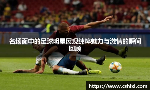 名场面中的足球明星展现纯粹魅力与激情的瞬间回顾